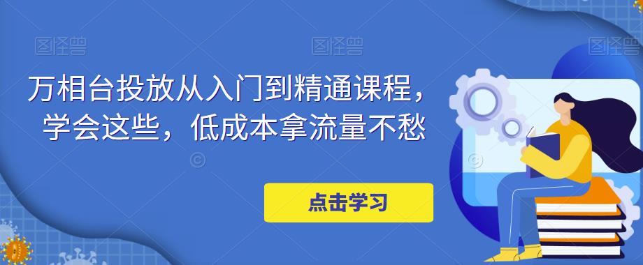 【副业项目5117期】万相台投放·新手到精通课程，学会这些，低成本拿流量不愁-沃创网