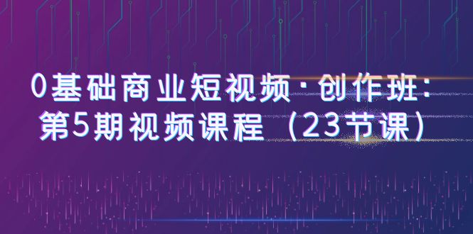【副业项目6157期】0基础商业短视频·创作班：第5期视频课程（23节课）-沃创网