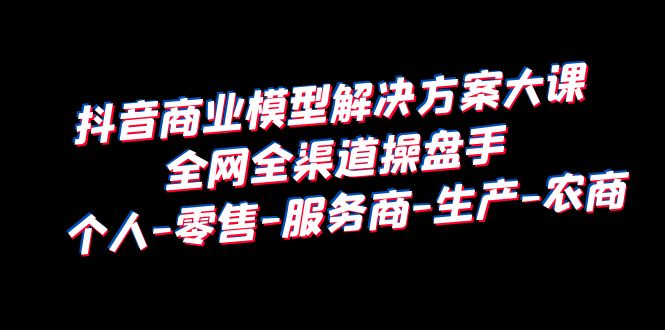 【副业项目6432期】抖音商业 模型解决方案大课 全网全渠道操盘手 个人-零售-服务商-生产-农商-沃创网