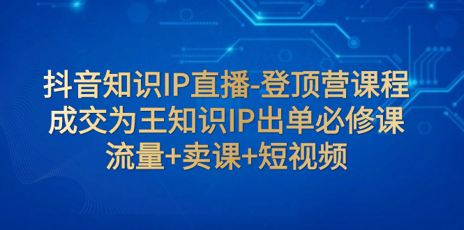 【副业项目8034期】抖音知识IP直播-登顶营课程：成交为王知识IP出单必修课 流量+卖课+短视频-沃创网