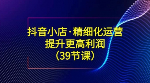 【副业8917期】抖音小店·精细化运营：提升·更高利润（39节课）-沃创网