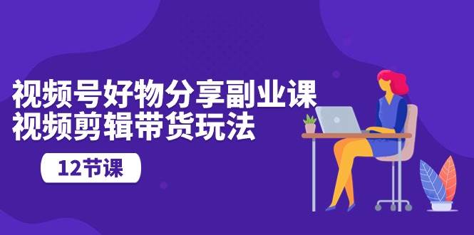 视频号好物分享副业课，视频剪辑带货玩法（12节课）-沃创网