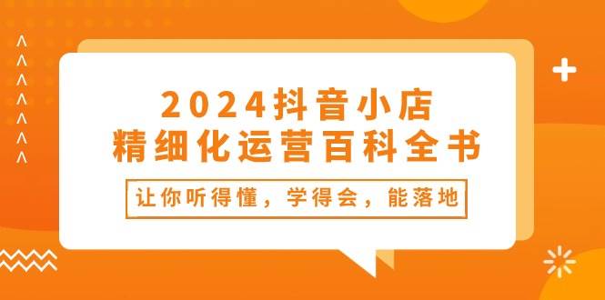 2024抖音小店-精细化运营百科全书：让你听得懂，学得会，能落地（34节课）-沃创网