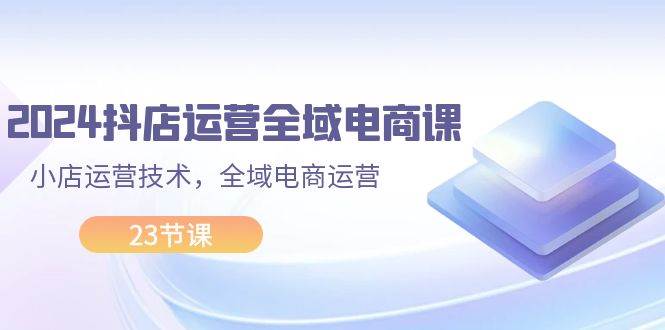 2024抖店运营-全域电商课，小店运营技术，全域电商运营（23节课）-沃创网